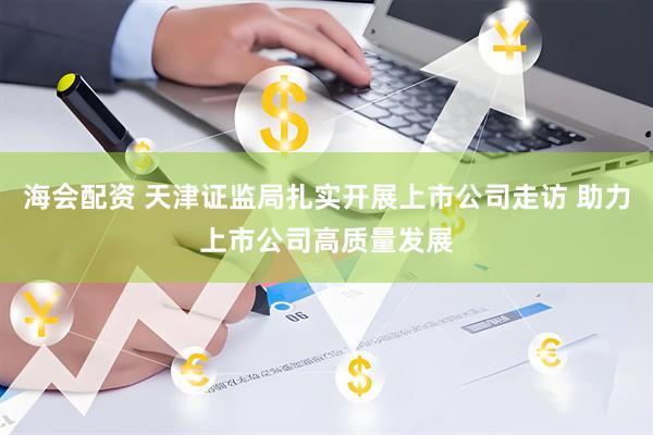 海会配资 天津证监局扎实开展上市公司走访 助力上市公司高质量发展