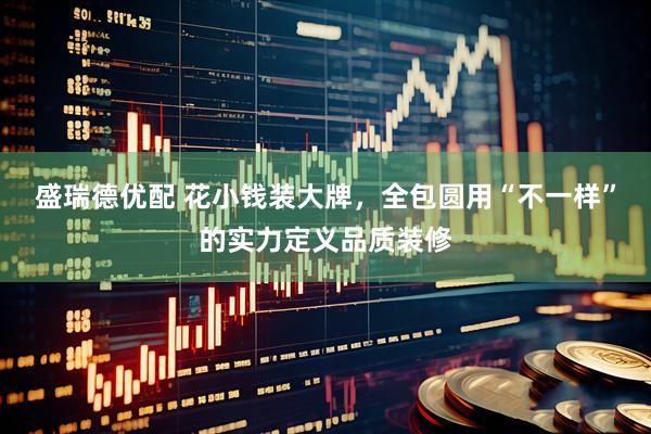 盛瑞德优配 花小钱装大牌，全包圆用“不一样”的实力定义品质装修