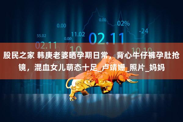 股民之家 韩庚老婆晒孕期日常，背心牛仔裤孕肚抢镜，混血女儿萌态十足_卢靖姗_照片_妈妈