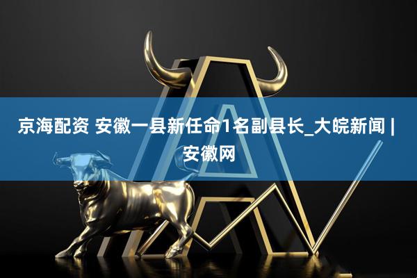 京海配资 安徽一县新任命1名副县长_大皖新闻 | 安徽网