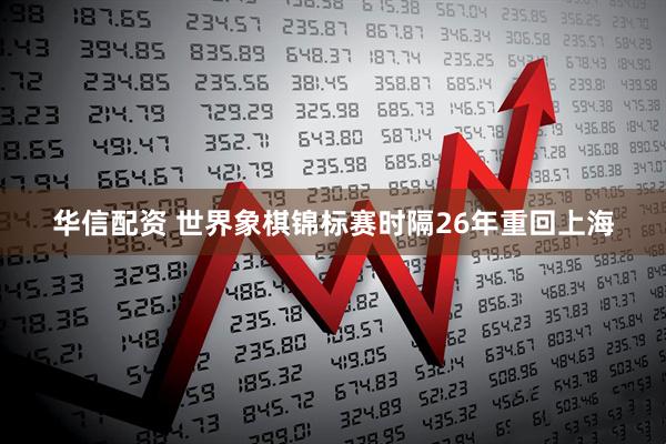 华信配资 世界象棋锦标赛时隔26年重回上海
