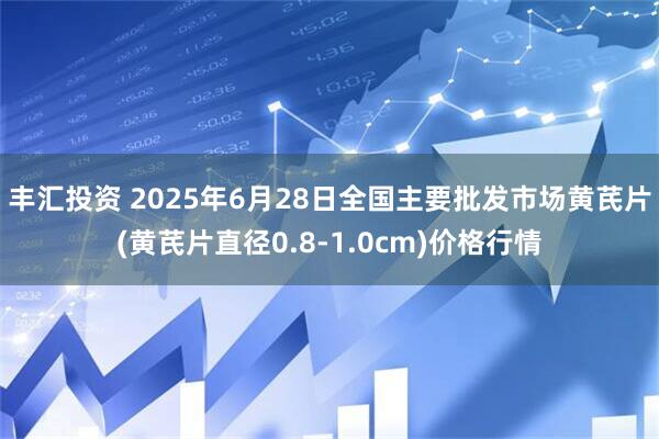 丰汇投资 2025年6月28日全国主要批发市场黄芪片(黄芪片直径0.8-1.0cm)价格行情