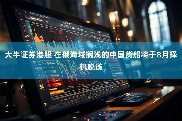 大牛证券港股 在俄海域搁浅的中国货船将于8月择机脱浅
