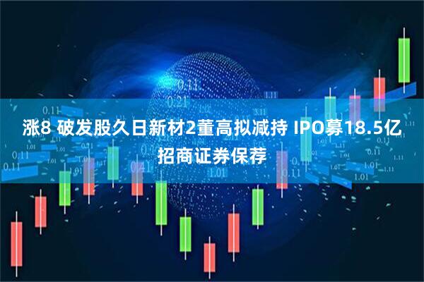 涨8 破发股久日新材2董高拟减持 IPO募18.5亿招商证券保荐