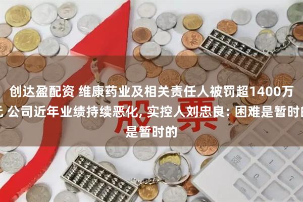 创达盈配资 维康药业及相关责任人被罚超1400万元 公司近年业绩持续恶化, 实控人刘忠良: 困难是暂时的