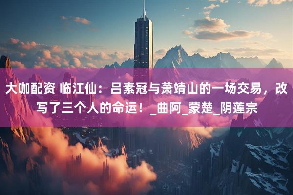 大咖配资 临江仙：吕素冠与萧靖山的一场交易，改写了三个人的命运！_曲阿_蒙楚_阴莲宗