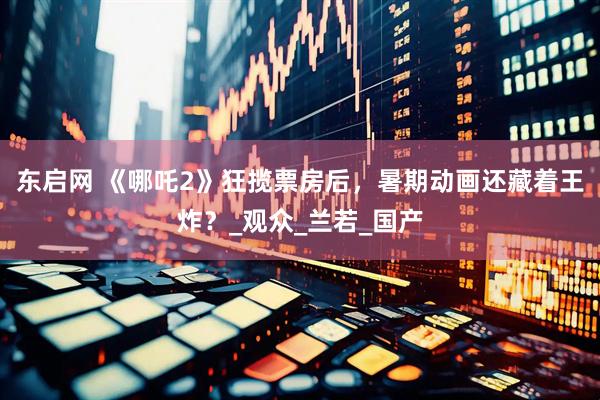 东启网 《哪吒2》狂揽票房后，暑期动画还藏着王炸？_观众_兰若_国产