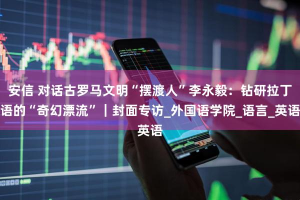 安信 对话古罗马文明“摆渡人”李永毅：钻研拉丁语的“奇幻漂流”｜封面专访_外国语学院_语言_英语