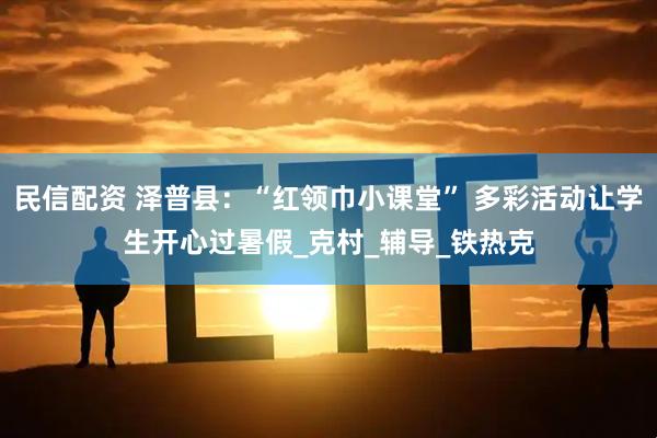 民信配资 泽普县：“红领巾小课堂” 多彩活动让学生开心过暑假_克村_辅导_铁热克