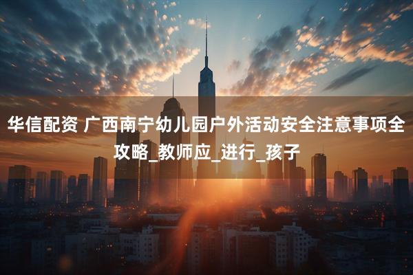 华信配资 广西南宁幼儿园户外活动安全注意事项全攻略_教师应_进行_孩子