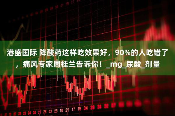 港盛国际 降酸药这样吃效果好，90%的人吃错了，痛风专家周桂兰告诉你！_mg_尿酸_剂量