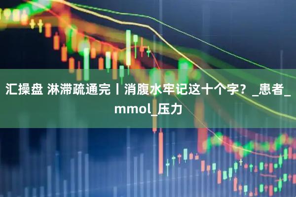 汇操盘 淋滞疏通完丨消腹水牢记这十个字？_患者_mmol_压力