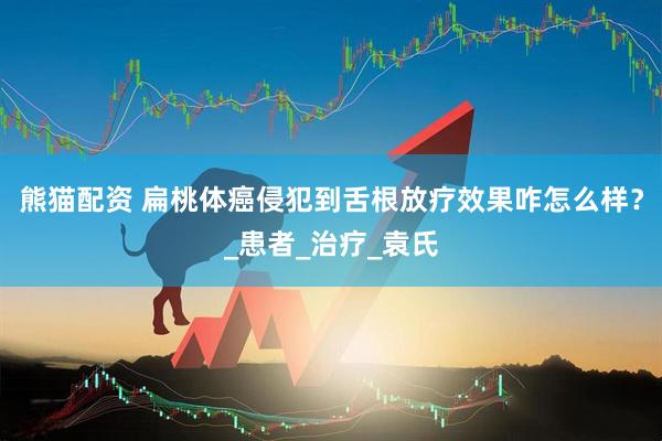 熊猫配资 扁桃体癌侵犯到舌根放疗效果咋怎么样？_患者_治疗_袁氏