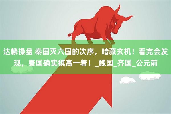 达麟操盘 秦国灭六国的次序，暗藏玄机！看完会发现，秦国确实棋高一着！_魏国_齐国_公元前
