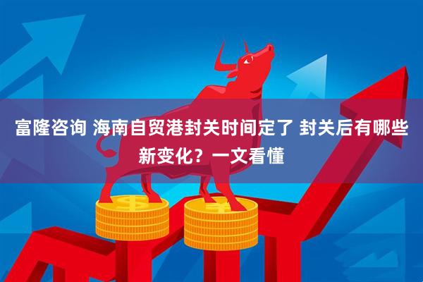 富隆咨询 海南自贸港封关时间定了 封关后有哪些新变化？一文看懂