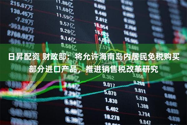 日昇配资 财政部：将允许海南岛内居民免税购买部分进口产品，推进销售税改革研究