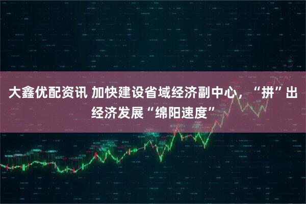 大鑫优配资讯 加快建设省域经济副中心，“拼”出经济发展“绵阳速度”