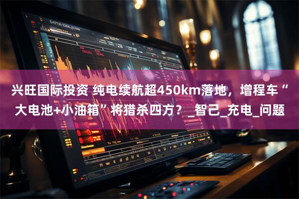 兴旺国际投资 纯电续航超450km落地，增程车“大电池+小油箱”将猎杀四方？_智己_充电_问题