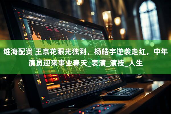 维海配资 王京花眼光独到，杨皓宇逆袭走红，中年演员迎来事业春天_表演_演技_人生