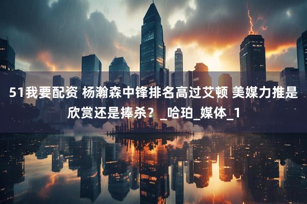 51我要配资 杨瀚森中锋排名高过艾顿 美媒力推是欣赏还是捧杀？_哈珀_媒体_1
