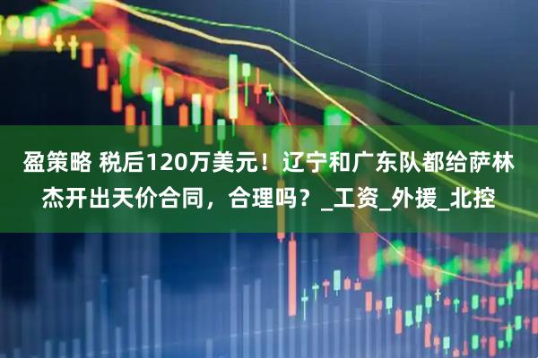 盈策略 税后120万美元！辽宁和广东队都给萨林杰开出天价合同，合理吗？_工资_外援_北控