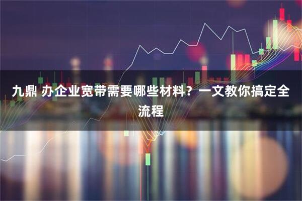 九鼎 办企业宽带需要哪些材料？一文教你搞定全流程