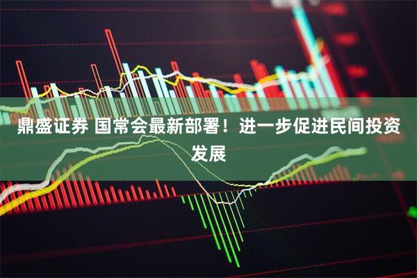 鼎盛证券 国常会最新部署！进一步促进民间投资发展
