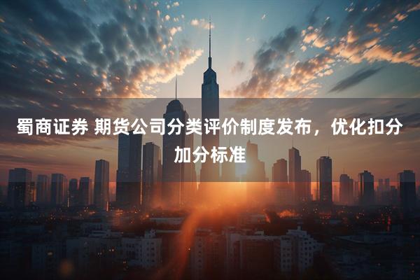 蜀商证券 期货公司分类评价制度发布，优化扣分加分标准