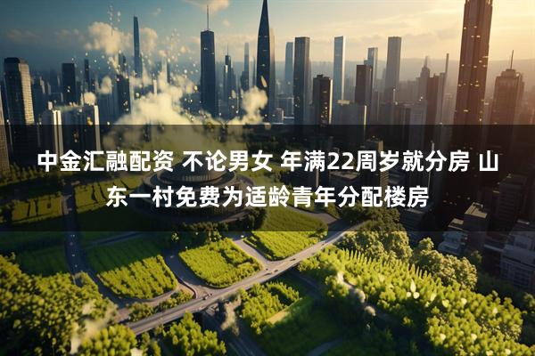 中金汇融配资 不论男女 年满22周岁就分房 山东一村免费为适龄青年分配楼房