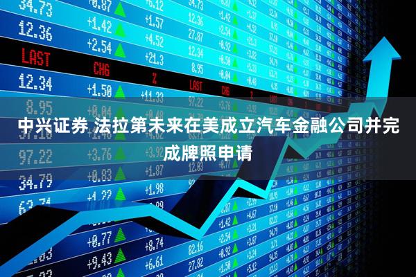 中兴证券 法拉第未来在美成立汽车金融公司并完成牌照申请