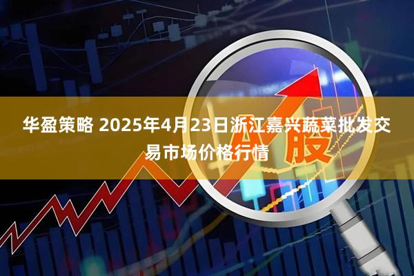 华盈策略 2025年4月23日浙江嘉兴蔬菜批发交易市场价格行情