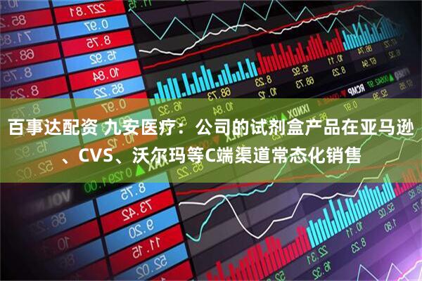 百事达配资 九安医疗：公司的试剂盒产品在亚马逊、CVS、沃尔玛等C端渠道常态化销售