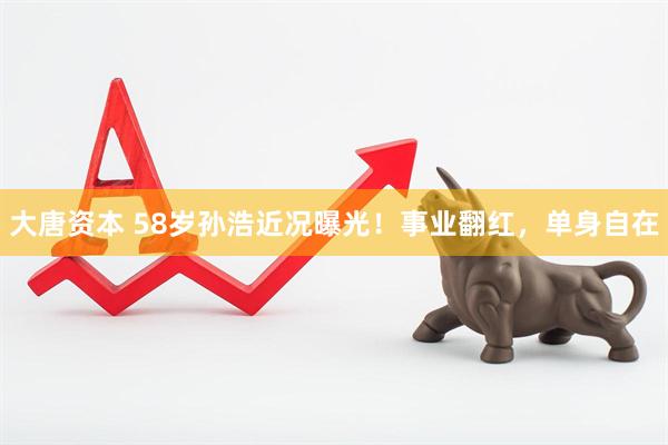 大唐资本 58岁孙浩近况曝光！事业翻红，单身自在