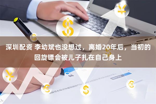 深圳配资 李幼斌也没想过，离婚20年后，当初的回旋镖会被儿子扎在自己身上