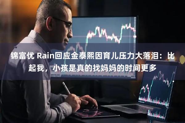 锦富优 Rain回应金泰熙因育儿压力大落泪：比起我，小孩是真的找妈妈的时间更多