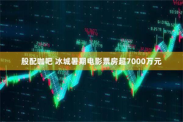 股配咖吧 冰城暑期电影票房超7000万元